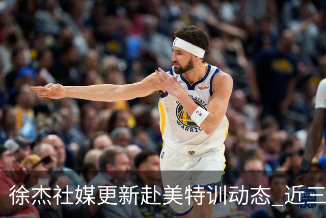 徐杰社媒更新赴美特训动态 近三次入选男篮集训均无缘正规大名单