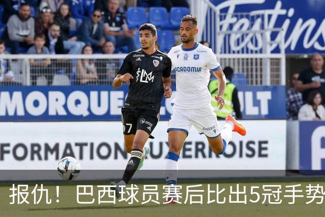 报仇！巴西球员赛后比出5冠手势 回击盐贝健人轻视言论