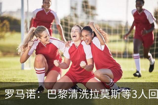罗马诺：巴黎清洗拉莫斯等3人回笼资金，还在秘密引进一名中后卫